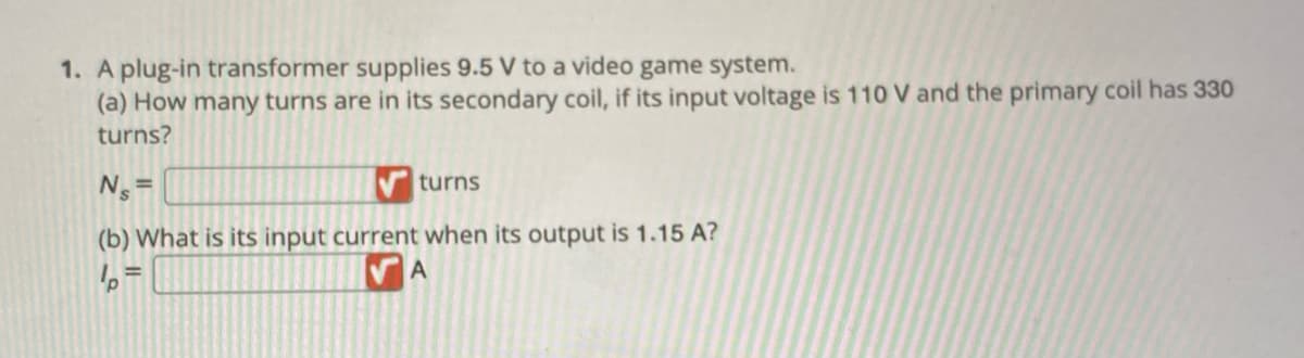 1. A plug-in transformer supplies 9.5 V to a video game system.
(a) How many turns are in its secondary coil, if its input voltage is 110 V and the primary coil has 330
turns?
N₁ =
turns
(b) What is its input current when its output is 1.15 A?
p
A