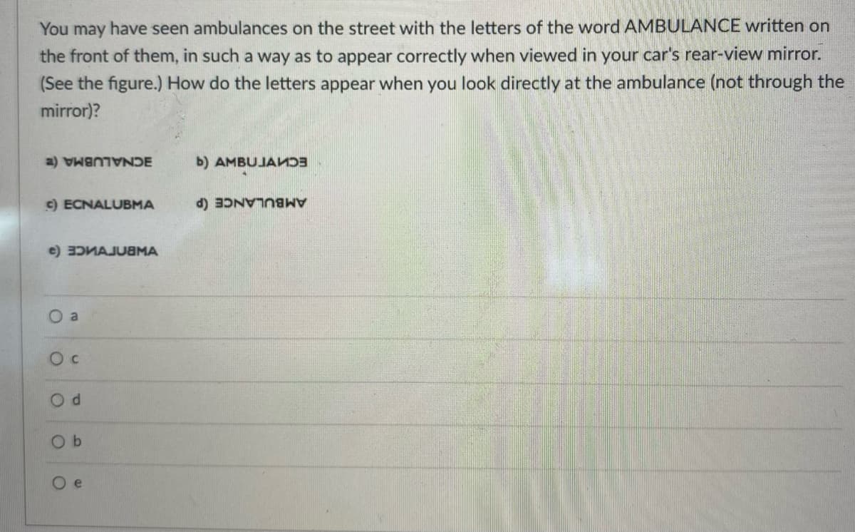 You may have seen ambulances on the street with the letters of the word AMBULANCE written on
the front of them, in such a way as to appear correctly when viewed in your car's rear-view mirror.
(See the figure.) How do the letters appear when you look directly at the ambulance (not through the
mirror)?
c) ECNALUBMA
e) 3DVAJUBMA
O a
O C
O
ANDE
d
b
e
b) AMBUJAND
B