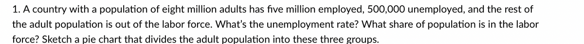 1. A country with a population of eight million adults has five million employed, 500,000 unemployed, and the rest of
the adult population is out of the labor force. What's the unemployment rate? What share of population is in the labor
force? Sketch a pie chart that divides the adult population into these three groups.
