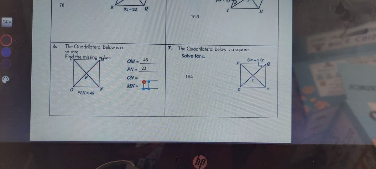 76
9x-32
16.6
14
4200
6.
The Quadrilateral below is a
The Quadrilateral below is a square.
7.
square.
Find the missing vglues
Solve for x.
OM =
46
(6x = 21)
PN=23
ON =
18.5
MN-
"ZN=46
hp
EGO
