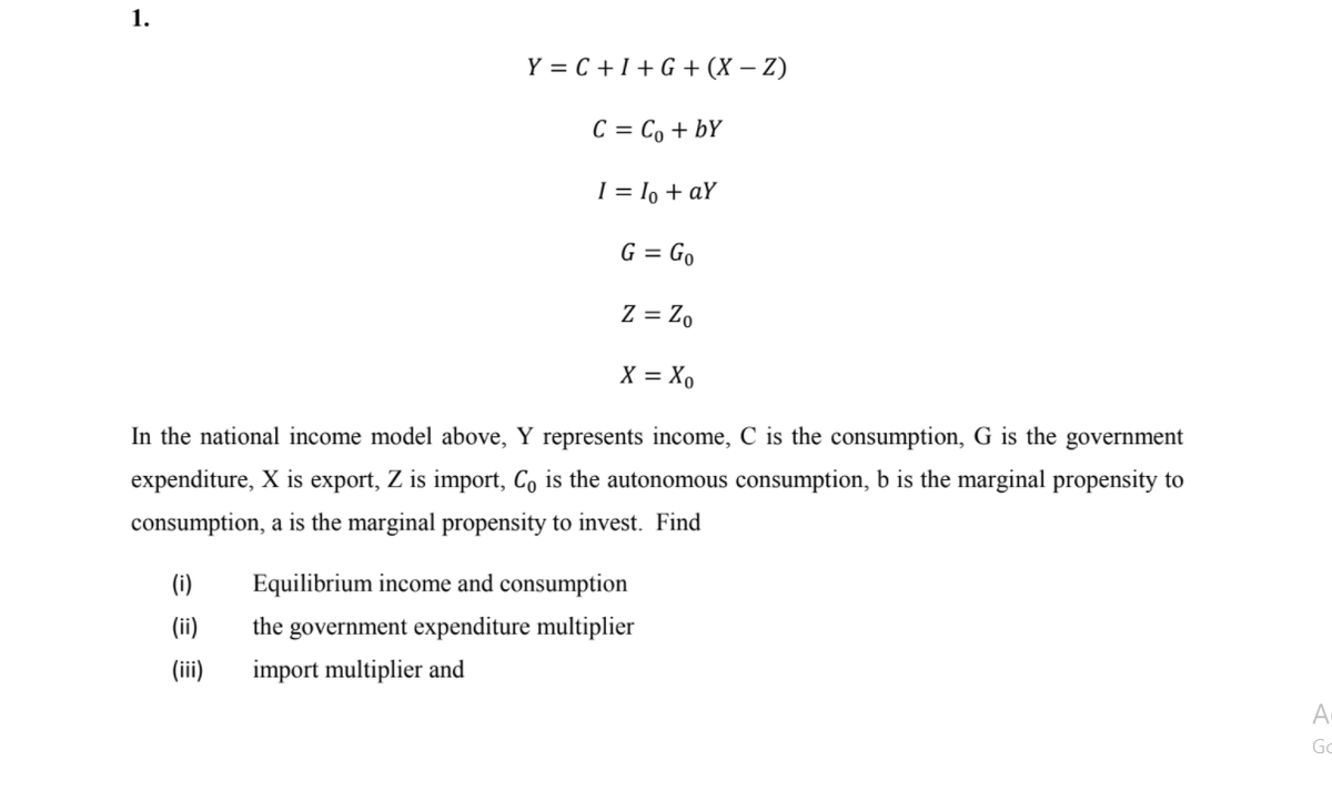 1.
Y = C + I + G + (X – Z)
C = Co + bY
I = lo + aY
G = Go
Z = Z,
X = Xo
In the national income model above, Y represents income, C is the consumption, G is the government
expenditure, X is export, Z is import, Co is the autonomous consumption, b is the marginal propensity to
consumption, a is the marginal propensity to invest. Find
(i)
Equilibrium income and consumption
(ii)
the government expenditure multiplier
(ii)
import multiplier and
A
Go
