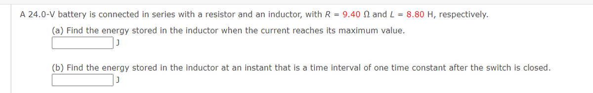 A 24.0-V battery is connected in series with a resistor and an inductor, with R = 9.40 2 and L = 8.80 H, respectively.
(a) Find the energy stored in the inductor when the current reaches its maximum value.
(b) Find the energy stored in the inductor at an instant that is a time interval of one time constant after the switch is closed.