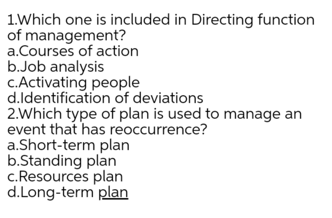 1.Which one is included in Directing function
of management?
a.Courses of action
b.Job analysis
c.Activating people
d.ldentification of deviations
2.Which type of plan is used to manage an
event that has reoccurrence?
a.Short-term plan
b.Standing plan
c.Resources plan
d.Long-term plan
