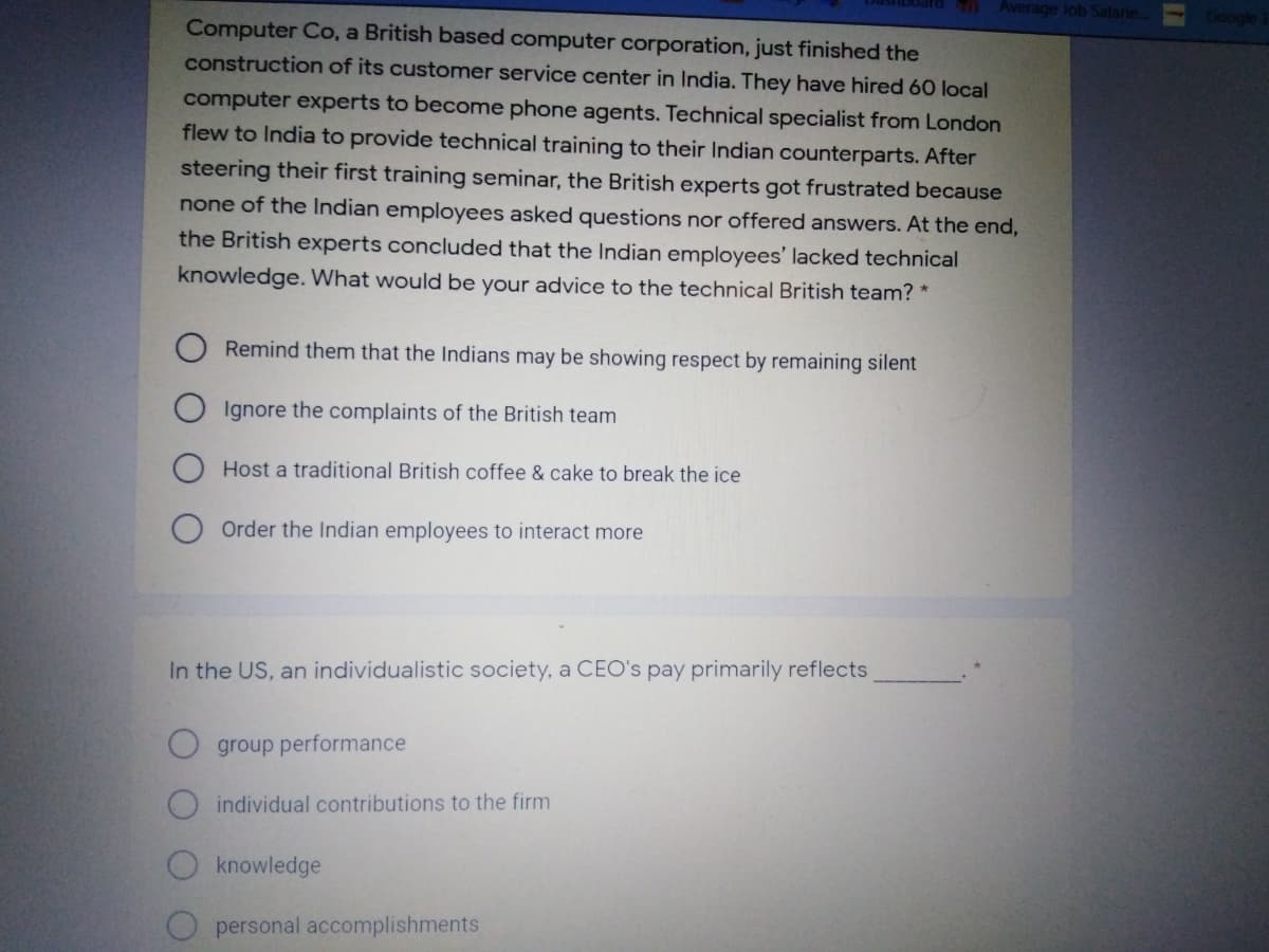 Average Job Salarie.
Google
Computer Co, a British based computer corporation, just finished the
construction of its customer service center in India. They have hired 60 local
computer experts to become phone agents. Technical specialist from London
flew to India to provide technical training to their Indian counterparts. After
steering their first training seminar, the British experts got frustrated because
none of the Indian employees asked questions nor offered answers. At the end,
the British experts concluded that the Indian employees' lacked technical
knowledge. What would be your advice to the technical British team? *
Remind them that the Indians may be showing respect by remaining silent
Ignore the complaints of the British team
Host a traditional British coffee & cake to break the ice
Order the Indian employees to interact more
In the US, an individualistic society, a CEO's pay primarily reflects
O group performance
O individual contributions to the firm
O knowledge
O personal accomplishments
