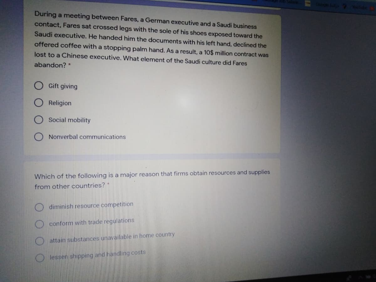 During a meeting between Fares, a German executive and a Saudi business
contact, Fares sat crossed legs with the sole of his shoes exposed toward the
Saudi executive. He handed him the documents with his left hand, declined the
offered coffee with a stopping palm hand. As a result, a 10$ million contract was
lost to a Chinese executive. What element of the Saudi culture did Fares
abandon? *
Gift giving
Religion
Social mobility
Nonverbal communications
Which of the following is a major reason that firms obtain resources and supplies
from other countries?
diminish resource competition
conform with trade regulations
attain substances unavailable in home country
O lessen shipping and handling costs
