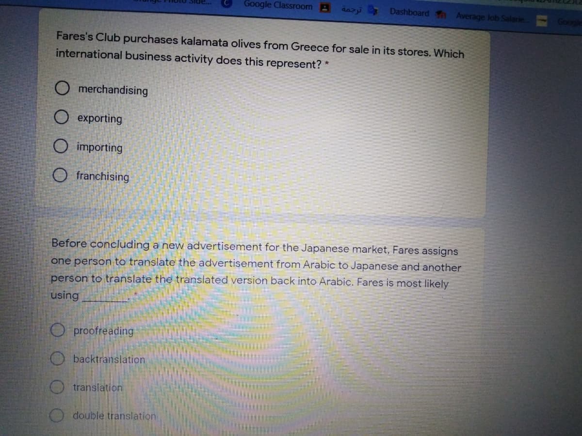 Google Classroom B
Dashboard n Average Job Salarie.
Google
Fares's Club purchases kalamata olives from Greece for sale in its stores. Which
international business activity does this represent?*
O merchandising
O exporting
O importing
O franchising
Before concluding a new advertisement for the Japanese market, Fares assigns
one person to translate the advertisement from Arabic to Japanese and another
person to translate the translated version back into Arabic. Fares is most likely
using
O proofreading
Obacktranslation
translation
double translation
