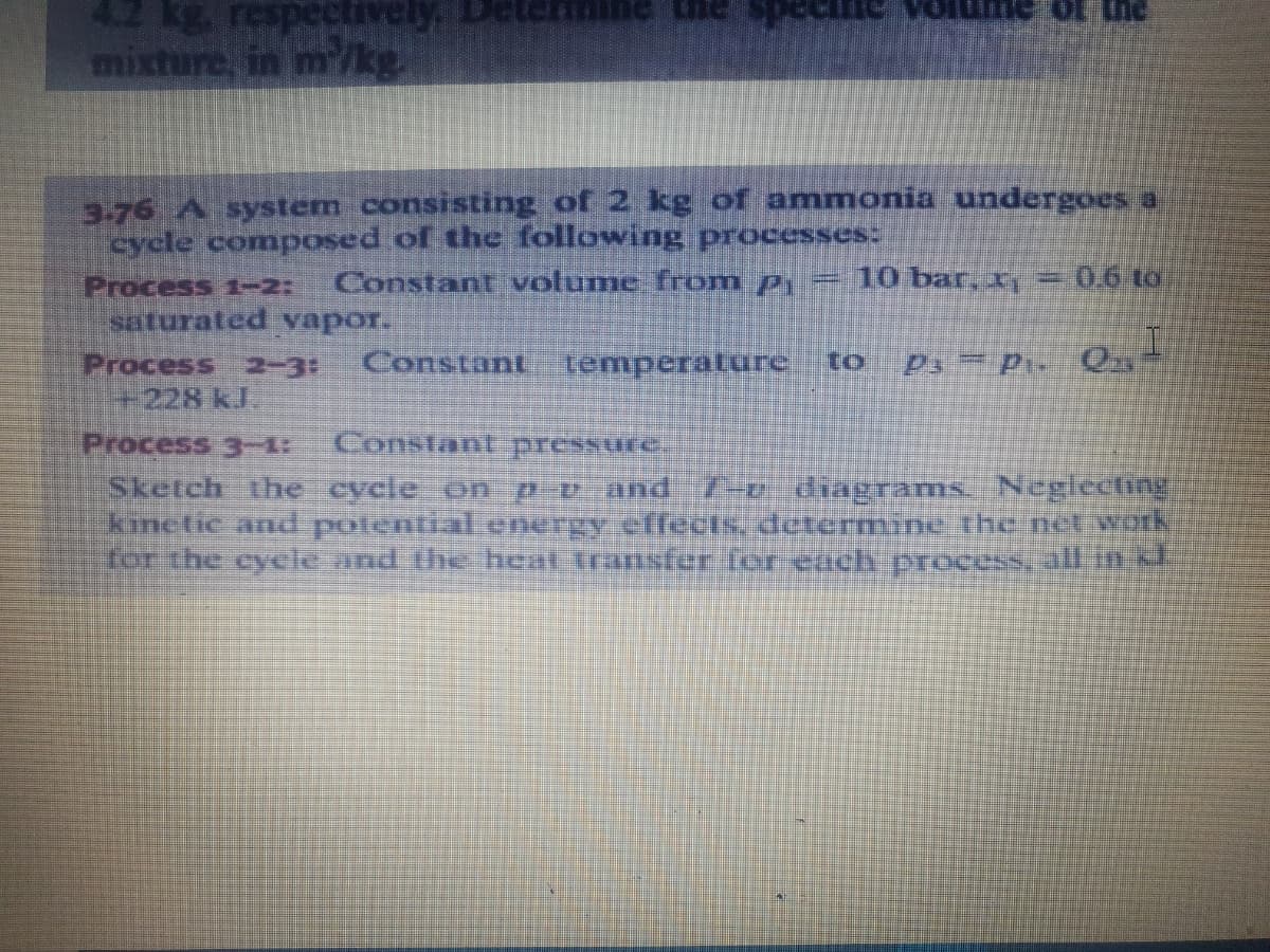 42 kg respectively
mixture, in m/kg.
3.76 A system consisting of 2 kg of ammonia undergoes a
cycle composed of the following processes:
=10 bar
Constant volume from p,
206t0
Process 1-2:
saturated vapor.
Process 2-3:
+228 kJ.
Constant Iemperature to
Ps P O
Constant pressure.
Process 3-
Sketch the
kinetic and potential energy effects, determnine.the neworh
for the cycle and the heat transfer ler euch process. all im
le on p and
7-2 diagrams. Negiecting
