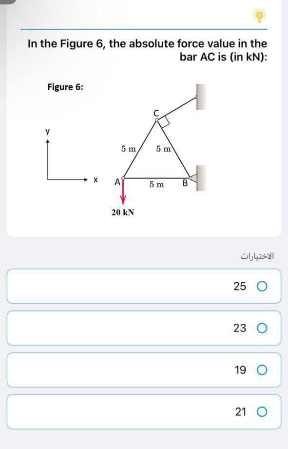 In the Figure 6, the absolute force value in the
bar AC is (in kN):
Figure 6:
y
5 m
A
20 kN
5 m
5 m
B
الاختيارات
25 O
23 O
19 O
21 O