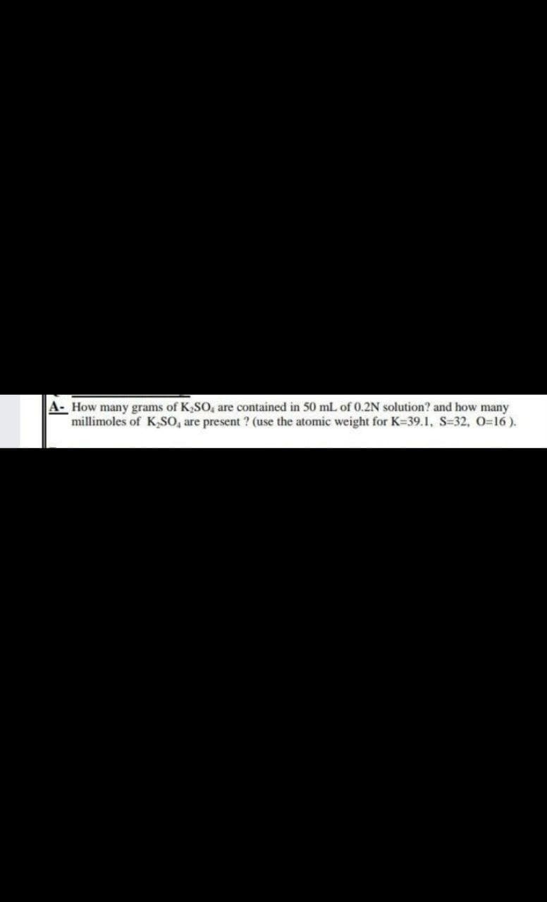 A- How many grams of K₂SO, are contained in 50 mL of 0.2N solution? and how many
millimoles of K₂SO, are present ? (use the atomic weight for K-39.1, S-32, O=16).