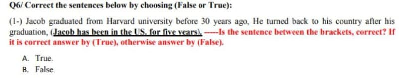 Q6/Correct the sentences below by choosing (False or True):
(1-) Jacob graduated from Harvard university before 30 years ago, He turned back to his country after his
graduation, (Jacob has been in the US. for five years). ---Is the sentence between the brackets, correct? If
it is correct answer by (True), otherwise answer by (False).
A. True.
B. False.