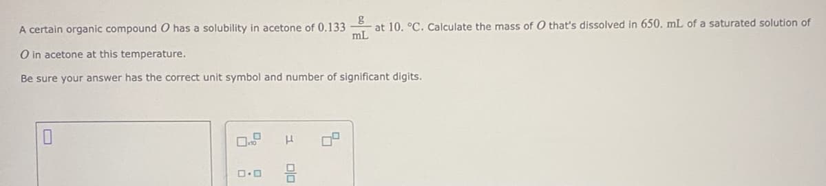 A certain organic compound O has a solubility in acetone of 0.133
mL
at 10. °C. Calculate the mass of O that's dissolved in 650. mL of a saturated solution of
O in acetone at this temperature.
Be sure your answer has the correct unit symbol and number of significant digits.
