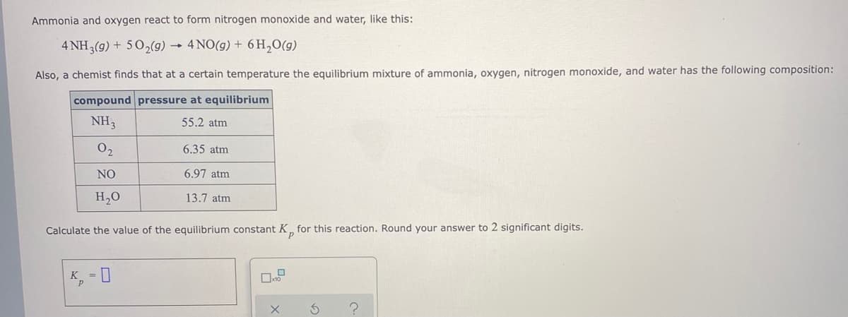 Ammonia and oxygen react to form nitrogen monoxide and water, like this:
4 NH3(g) + 50,(g) → 4NO(g) + 6 H,0(g)
Also, a chemist finds that at a certain temperature the equilibrium mixture of ammonia, oxygen, nitrogen monoxide, and water has the following composition:
compound pressure at equilibrium
NH3
55.2 atm
02
6.35 atm
NO
6.97 atm
H,0
13.7 atm
Calculate the value of the equilibrium constant K, for this reaction. Round your answer to 2 significant digits.
p
K, = 0
