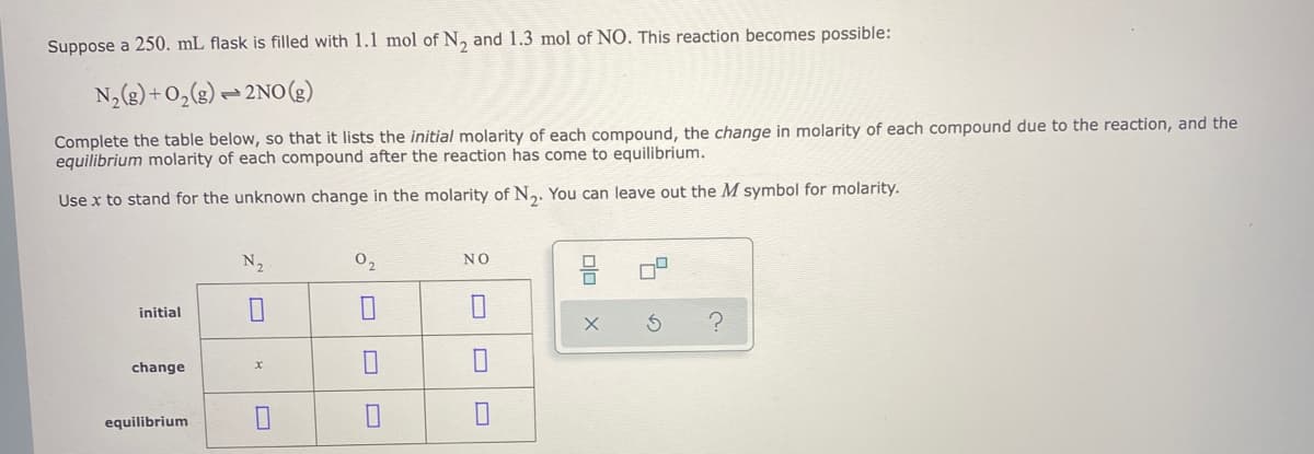 Suppose a 250. mL flask is filled with 1.1 mol of N, and 1.3 mol of NO. This reaction becomes possible:
N,(3)+0,(g) = 2NO0(3)
Complete the table below, so that it lists the initial molarity of each compound, the change in molarity of each compound due to the reaction, and the
equilibrium molarity of each compound after the reaction has come to equilibrium.
Use x to stand for the unknown change in the molarity of N2. You can leave out the M symbol for molarity.
N2
02
NO
initial
change
equilibrium
olo
