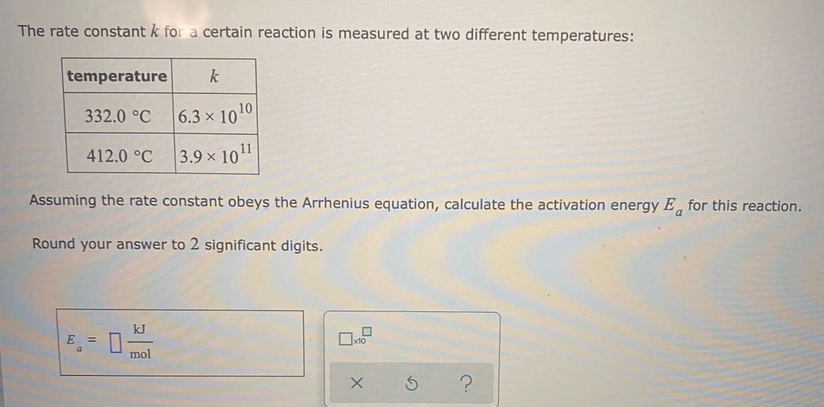 The rate constant k for a certain reaction is measured at two different temperatures:
temperature
k
332.0 °C
6.3 x 1010
412.0 °C
3.9 x 101
Assuming the rate constant obeys the Arrhenius equation, calculate the activation energy E, for this reaction.
Round your answer to 2 significant digits.
kJ
%3D
mol
