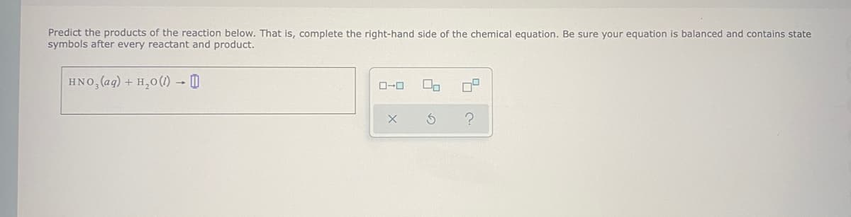 Predict the products of the reaction below. That is, complete the right-hand side of the chemical equation. Be sure your equation is balanced and contains state
symbols after every reactant and product.
HNO, (ag) + H,0 (1) → D
ローロ
