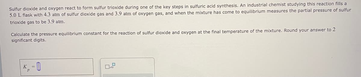 Sulfur dioxide and oxygen react to form sulfur trioxide during one of the key steps in sulfuric acid synthesis. An industrial chemist studying this reaction fills a
5.0 L flask with 4.3 atm of sulfur dioxide gas and 3.9 atm of oxygen gas, and when the mixture has come to equilibrium measures the partial pressure of sulfur
trioxide gas to be 3.9 atm.
Calculate the pressure equilibrium constant for the reaction of sulfur dioxide and oxygen at the final temperature of the mixture. Round your answer to 2
significant digits.
K, = 0
