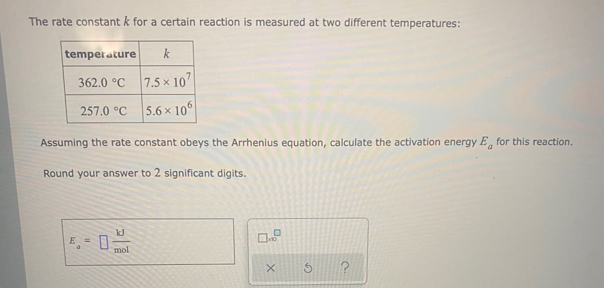 The rate constant k for a certain reaction is measured at two different temperatures:
temperature
k
362.0 °C
7.5 x 107
257.0 °C
5.6 x 10
Assuming the rate constant obeys the Arrhenius equation, calculate the activation energy E, for this reaction.
Round your answer to 2 significant digits.
kJ
E =
mol
