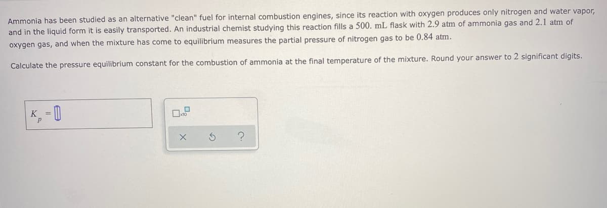 Ammonia has been studied as an alternative "clean" fuel for internal combustion engines, since its reaction with oxygen produces only nitrogen and water vapor,
and in the liquid form it is easily transported. An industrial chemist studying this reaction fills a 500. mL flask with 2.9 atm of ammonia gas and 2.1 atm of
oxygen gas, and when the mixture has come to equilibrium measures the partial pressure of nitrogen gas to be 0.84 atm.
Calculate the pressure equilibrium constant for the combustion of ammonia at the final temperature of the mixture. Round your answer to 2 significant digits.
K = 0
