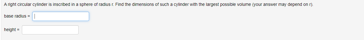 A right circular cylinder is inscribed in a sphere of radius r. Find the dimensions of such a cylinder with the largest possible volume (your answer may depend on r).
base radius=
height=