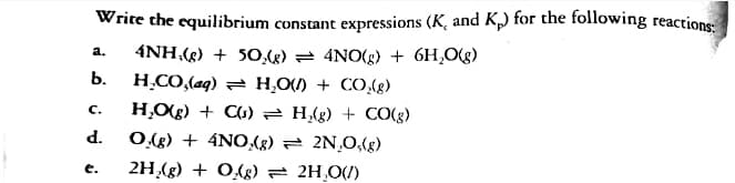 Write the equilibrium constant expressions (K, and K) for the following reactions
4NH,(g) + 5O,(g) = 4NO(g) + 6H,O(g)
а.
b.
H.CO,(aq) = H,O) + CO,(8)
c.
H,Og) + CG) 2 H{g) + CO(g)
d.
O.(g) + 4NO,(g) 2 2N,0,(g)
e.
2H,(g) + O,(g) = 2H,0(/)
