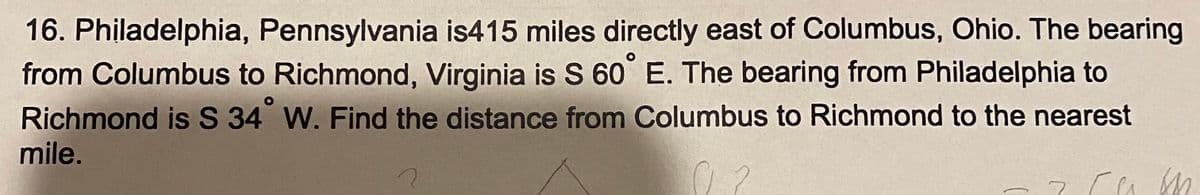 16. Philadelphia, Pennsylvania is415 miles directly east of Columbus, Ohio. The bearing
from Columbus to Richmond, Virginia is S 60 E. The bearing from Philadelphia to
Richmond is S 34 W. Find the distance from Columbus to Richmond to the nearest
mile.
