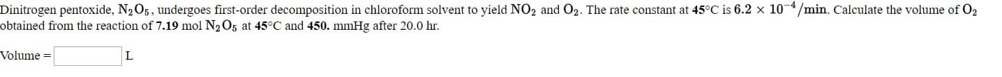 Dinitrogen pentoxide, N205, undergoes first-order decomposition in chloroform solvent to yield NO2 and O2. The rate constant at 45°C is 6.2 x 10 4/min. Calculate the volume of O2
btained from the reaction of 7.19 mol N2O5 at 45°C and 450. mmHg after 20.0 hr.
