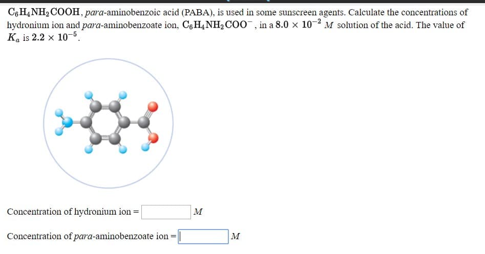 C6H4NH2COOH, para-aminobenzoic acid (PABA), is used in some sunscreen agents. Calculate the concentrations of
hydronium ion and para-aminobenzoate ion, C,H,NH2COO, in a 8.0 x 10-2 M solution of the acid. The value of
Ka is 2.2 x 10-5.
Concentration of hydronium ion = |
м
Concentration of para-aminobenzoate ion =||
|м
