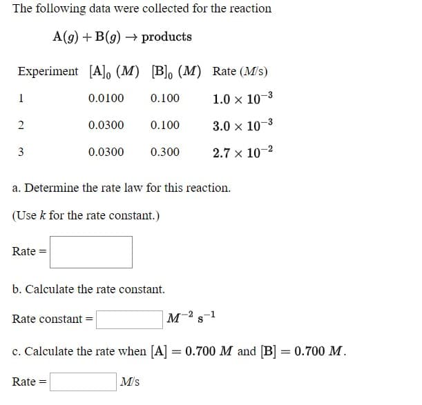 The following data were collected for the reaction
A(g) + B(9) → products
Experiment [A]o (M) [B], (M) Rate (M/s)
1
0.0100
0.100
1.0 x 10-3
0.0300
0.100
3.0 x 10-3
3
0.0300
0.300
2.7 x 10-2
a. Determine the rate law for this reaction.
(Use k for the rate constant.)
Rate =
b. Calculate the rate constant.
Rate constant =
м 2 s-1
c. Calculate the rate when [A] = 0.700 M and [B] = 0.700 M.
Rate =
M/s
