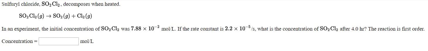 Sulfuryl chloride, SO2 Cl2, decomposes when heated.
So, Cl, (g) → SO (g) + Ch (g)
In an experiment, the initial concentration of SO2 Cl2 was 7.88 x 10 mol/L. If the rate constant is 2.2 x 10
/s, what is the concentration of SO2 Clz after 4.0 hr? The reaction is first order.
