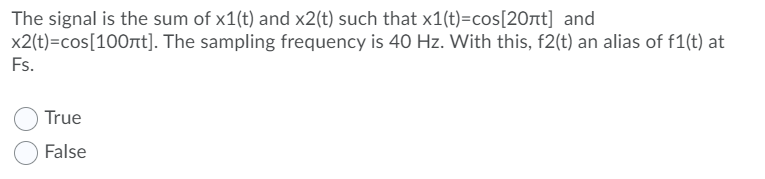 The signal is the sum of x1(t) and x2(t) such that x1(t)=cos[20nt] and
x2(t)=cos[100At]. The sampling frequency is 40 Hz. With this, f2(t) an alias of f1(t) at
Fs.
True
False
