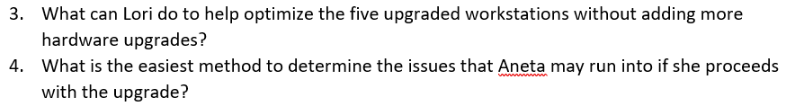 3. What can Lori do to help optimize the five upgraded workstations without adding more
hardware upgrades?
4. What is the easiest method to determine the issues that Aneta may run into if she proceeds
with the upgrade?
