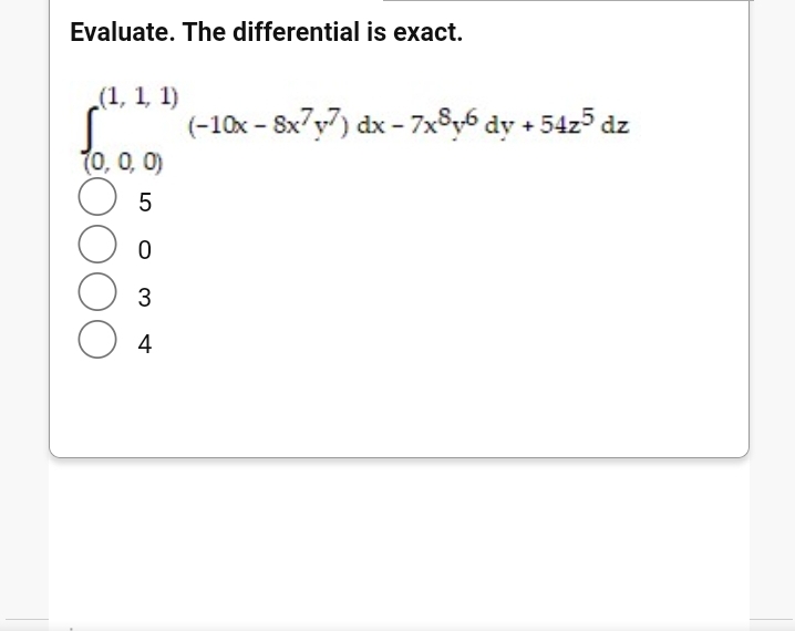 Evaluate. The differential is exact.
(1, 1, 1)
(-10x - Sx7y7) dx - 7x8y6 dy + 54z5 dz
(0, 0, 0)
4
