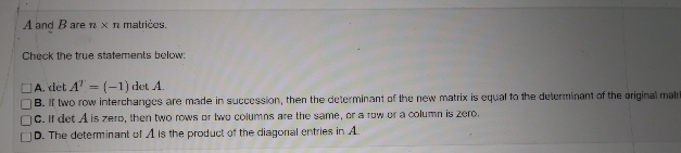 **Matrices and Determinants**

*A and B are n x n matrices.*

**Check the true statements below:**

- □ **A.** \(\text{det} \, A^T = (-1) \, \text{det} \, A\).

- □ **B.** If two row interchanges are made in succession, then the determinant of the new matrix is equal to the determinant of the original matrix.

- □ **C.** If \(\text{det} \, A\) is zero, then two rows or two columns are the same, or a row or a column is zero.

- □ **D.** The determinant of A is the product of the diagonal entries in A. 

**Explanation:**

These options explore properties of determinants in matrices. Each statement can be analyzed to determine its truth based on the known properties of matrix operations and determinants.