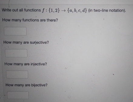 Write out all functions f: {1,2}{a, b, c, d} (in two-line notation).
How many functions are there?
How many are surjective?
How many are injective?
How many are bijective?