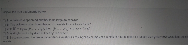 Check the true statements below:
A. A basis is a spanning set that is as large as possible.
B. The columns of an invertible n x n matrix form a basis for R".
C. If H = span{b₁,...,b), then {b₁,...,b} is a basis for H.
D. A single vector by itself is linearly dependent.
E. In some cases, the linear dependence relations amoung the columns of a matrix can be affected by certain elementary row operations on the
matrix.
00000