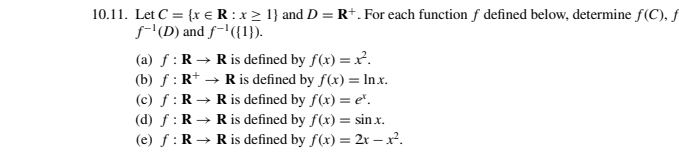 10.11. Let C = {x € R: x ≥ 1} and D = R+. For each function f defined below, determine f(C), f
f-¹(D) and f-¹({1}).
(a) f: R → R is defined by f(x)=x².
(b) f: R+ → R is defined by f(x) = ln.x.
R is defined by f(x) = e.
(c) f: R →
R is defined by f(x) = sin.x.
(d) f: R →
(e) f: R →
R is defined by f(x)=2x-x².