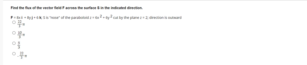 Find the flux of the vector field F across the surface S in the indicated direction.
2
2
F = 8x i + 8y j+ 6 k; S is "nose" of the paraboloid z = 6x
O 22
+ 6v
cut by the plane z = 2; direction is outward
IT
O O
