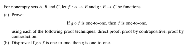 . For nonempty sets A, B and C, let f : A → B and g: B → C be functions.
(a) Prove:
If g of is one-to-one, then f is one-to-one.
using each of the following proof techniques: direct proof, proof by contrapositive, proof by
contradiction.
(b) Disprove: If go f is one-to-one, then g is one-to-one.