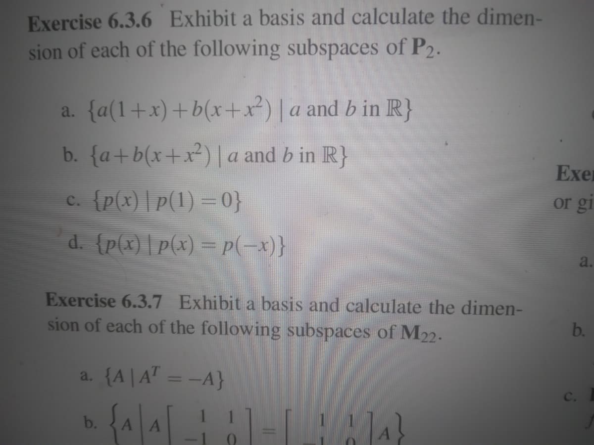 Exercise 6.3.6 Exhibit a basis and calculate the dimen-
sion of each of the following subspaces of P2.
a. {a(1+x)+b(x+x²) | a and bin R}
b. {a+b(x+x²) | a and bin R}
c. {p(x) |p(1) = 0}
d. {p(x)|p(x) = p(-x)}
Exercise 6.3.7 Exhibit a basis and calculate the dimen-
sion of each of the following subspaces of M22.
a. {A|AT = -A}
D. {^|^| _¦ ¦ | -|_|₁}
{A|A
b.
А
Exer
or gi
a.
b.