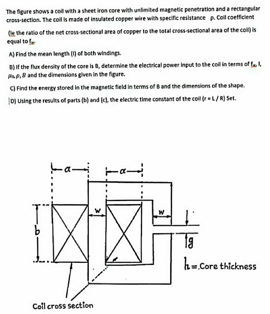 The figure shows a coil with a sheet iron core with unlimited magnetic penetration and a rectangular
cross-section. The coil is made of insulated copper wire with specific resistance p. Coil coefficient
(le the ratio of the net cross-sectional area of copper to the total cross-sectional area of the coil) is
equal to fw.
A) Find the mean length (1) of both windings.
B) If the flux density of the core is B, determine the electrical power input to the coil in terms of fw, I,
Ho, P, B and the dimensions given in the figure.
C) Find the energy stored in the magnetic field in terms of B and the dimensions of the shape.
|D) Using the results of parts (b) and (c), the electric time constant of the coil (r = L/R) Set.
9.
h=.Core thickness
Coil cross section
