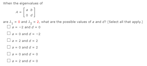 When the eigenvalues of
a b
A =
0 d
= 0 and 2, = 2, what are the possible values of a and d? (Select all that apply.)
are 11
O a = -2 and d = 0
%3D
O a = 0 and d = -2
O a = 2 and d = 2
O a = 0 and d = 2
O a = 0 and d = 0
%3D
O a = 2 and d = 0
