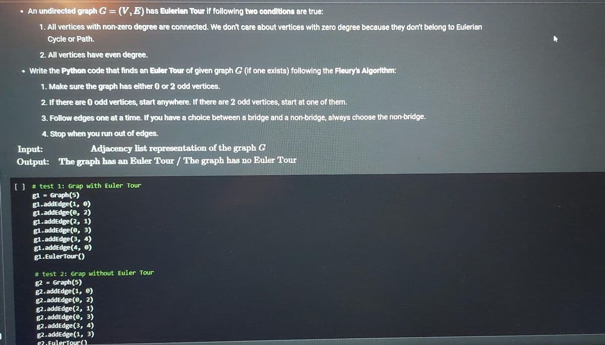 • An undirected graph G = (V, E) has Eulerian Tour if following two conditions are true:
1. All vertices with non-zero degree are connected. We don't care about vertices with zero degree because they don't belong to Eulerian
Cycle or Path.
2. All vertices have even degree.
• Write the Python code that finds an Euler Tour of given graph G (if one exists) following the Fleury's Algorithm:
1. Make sure the graph has either 0 or 2 odd vertices.
2. If there are 0 odd vertices, start anywhere. If there are 2 odd vertices, start at one of them.
3. Follow edges one at a time. If you have a choice between a bridge and a non-bridge, always choose the non-bridge.
4. Stop when you run out of edges.
Input:
Adjacency list representation of the graph G
Output: The graph has an Euler Tour / The graph has no Euler Tour
[ ] # test 1: Grap with Euler Tour
g1 = Graph (5)
g1.addEdge(1, 0)
g1.addEdge(0, 2)
g1.addEdge (2, 1)
g1.addEdge(0, 3)
g1.addEdge (3, 4)
g1.addEdge(4, 0)
g1.Euler Tour()
# test 2: Grap without Euler Tour
g2 = Graph (5)
g2.addEdge(1, 0)
g2.addEdge(0, 2)
g2.addEdge (2, 1)
g2.addEdge(0, 3)
g2.addEdge (3, 4)
g2.addEdge (1, 3)
P2.EulerTour()