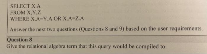 SELECT X.A
FROM X,Y,Z
WHERE X.A=Y.A OR X.A=Z.A
Answer the next two questions (Questions 8 and 9) based on the user requirements.
Question 8
Give the relational algebra term that this query would be compiled to.