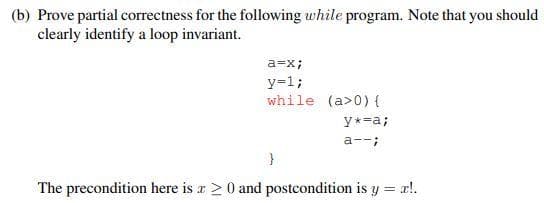 (b) Prove partial correctness for the following while program. Note that you should
clearly identify a loop invariant.
a=x;
y=1;
while (a> 0) {
y*=a;
a--;
}
The precondition here is a > 0 and postcondition is y = x!.