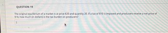 QUESTION 19
The original equilibrium of a market is at price $20 and quantity 20. If a tax of $10 is imposed and producers receive a net price of
$18, how much (in dollars) is the tax burden on producers?
2