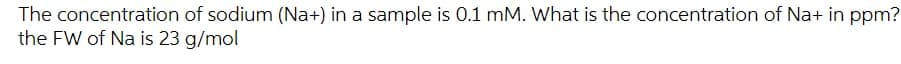 The
concentration of sodium (Na+) in a sample is 0.1 mM. What is the concentration of Na+ in ppm?
the FW of Na is 23 g/mol