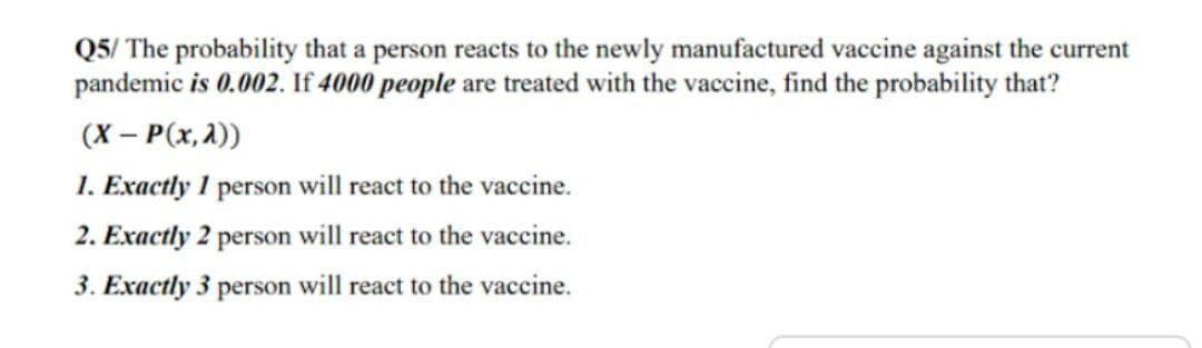 Q5/ The probability that a person reacts to the newly manufactured vaccine against the current
pandemic is 0.002. If 4000 people are treated with the vaccine, find the probability that?
(X - P(x, 2))
1. Exactly 1 person will react to the vaccine.
2. Exactly 2 person will react to the vaccine.
3. Exactly 3 person will react to the vaccine.