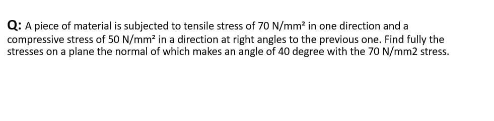 Q: A piece of material is subjected to tensile stress of 70 N/mm² in one direction and a
compressive stress of 50 N/mm² in a direction at right angles to the previous one. Find fully the
stresses on a plane the normal of which makes an angle of 40 degree with the 70 N/mm2 stress.