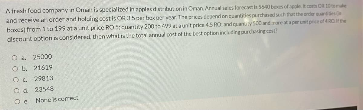 A fresh food company in Oman is specialized in apples distribution in Oman. Annual sales forecast is 5640 boxes of apple. It costs OR 10 to make
and receive an order and holding cost is OR 3.5 per box per year. The prices depend on quantities purchased such that the order quantities (in
boxes) from 1 to 199 at a unit price RO 5; quantity 200 to 499 at a unit price 4.5 RO; and quantity 500 and more at a per unit price of 4 RO. If the
discount option is considered, then what is the total annual cost of the best option including purchasing cost?
O a.
25000
O b. 21619
O c. 29813
O d. 23548
O e.
None is correct
