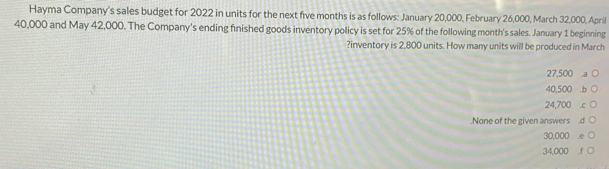 Hayma Company's sales budget for 2022 in units for the next five months is as follows: January 20,000, February 26,00O, March 32,000, April
40,000 and May 42,000. The Company's ending finished goods inventory policy is set for 25% of the following month's sales. January 1 beginning
?inventory is 2,800 units. How many units will be produced in March
27,500 a O
40,500 .b O
24,700 .c O
None of the given answers
30,000 .e O
34,000 f O
